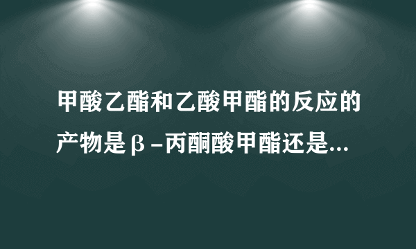 甲酸乙酯和乙酸甲酯的反应的产物是β-丙酮酸甲酯还是β-丙酮酸乙酯啊?