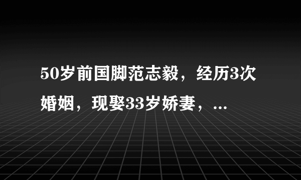 50岁前国脚范志毅，经历3次婚姻，现娶33岁娇妻，两人出门像父女