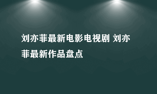 刘亦菲最新电影电视剧 刘亦菲最新作品盘点