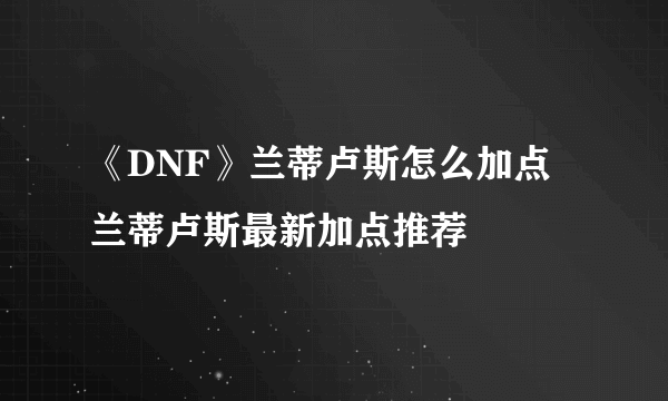 《DNF》兰蒂卢斯怎么加点 兰蒂卢斯最新加点推荐