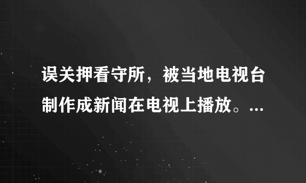 误关押看守所，被当地电视台制作成新闻在电视上播放。谁的责任？