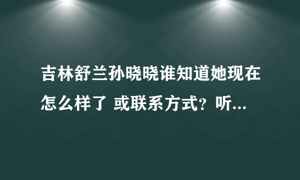 吉林舒兰孙晓晓谁知道她现在怎么样了 或联系方式？听说她父亲叫孙世举