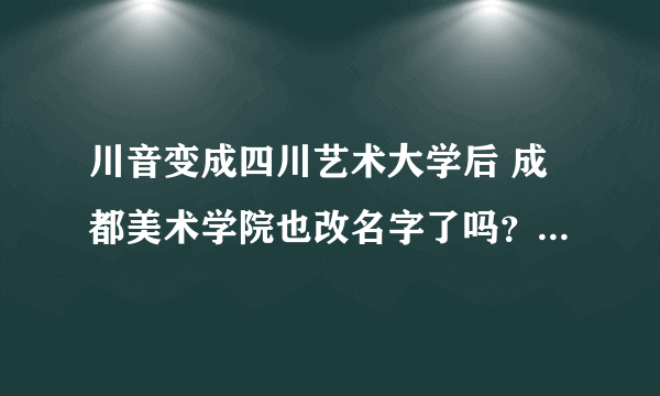 川音变成四川艺术大学后 成都美术学院也改名字了吗？ 是归到一起了吗？