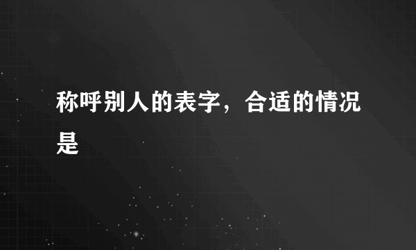 称呼别人的表字，合适的情况是