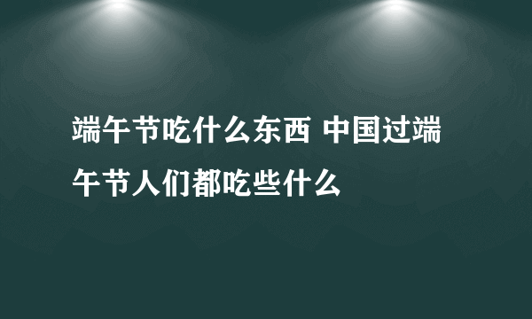 端午节吃什么东西 中国过端午节人们都吃些什么