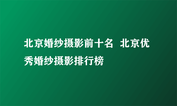 北京婚纱摄影前十名  北京优秀婚纱摄影排行榜