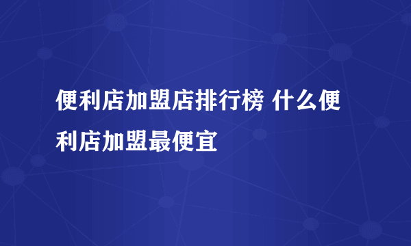 便利店加盟店排行榜 什么便利店加盟最便宜