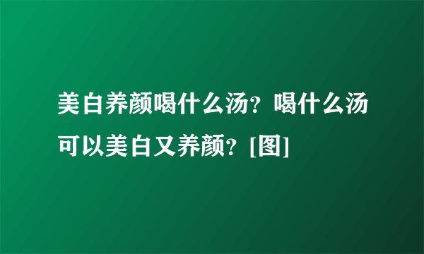 美白养颜喝什么汤？喝什么汤可以美白又养颜？[图]