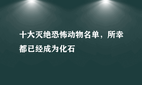 十大灭绝恐怖动物名单，所幸都已经成为化石