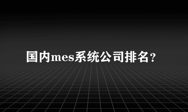 国内mes系统公司排名？