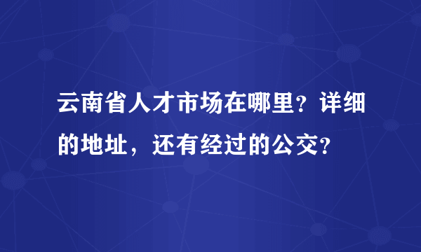 云南省人才市场在哪里？详细的地址，还有经过的公交？