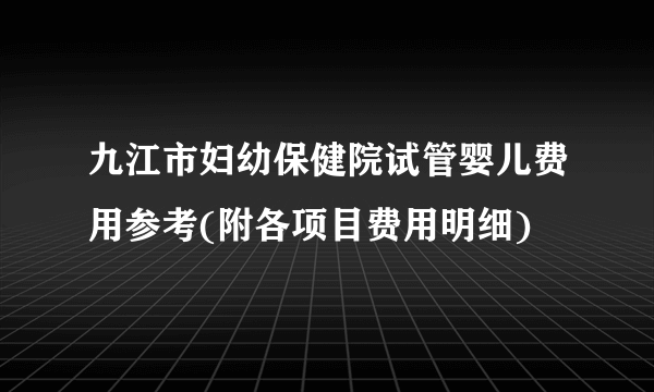 九江市妇幼保健院试管婴儿费用参考(附各项目费用明细)