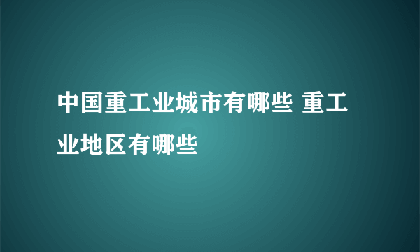 中国重工业城市有哪些 重工业地区有哪些