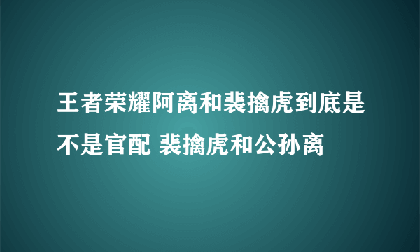 王者荣耀阿离和裴擒虎到底是不是官配 裴擒虎和公孙离