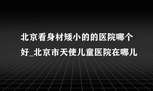 北京看身材矮小的的医院哪个好_北京市天使儿童医院在哪儿