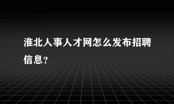 淮北人事人才网怎么发布招聘信息？