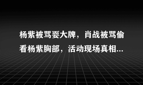 杨紫被骂耍大牌，肖战被骂偷看杨紫胸部，活动现场真相还原。后来如何？