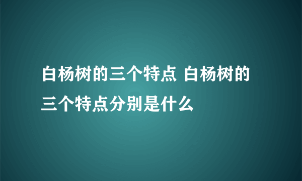 白杨树的三个特点 白杨树的三个特点分别是什么