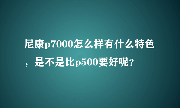 尼康p7000怎么样有什么特色，是不是比p500要好呢？