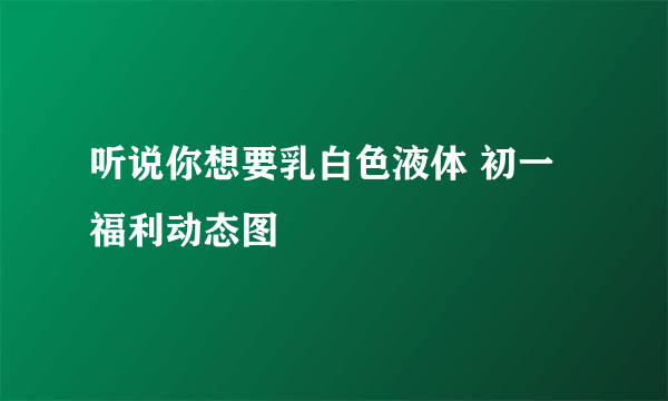 听说你想要乳白色液体 初一福利动态图