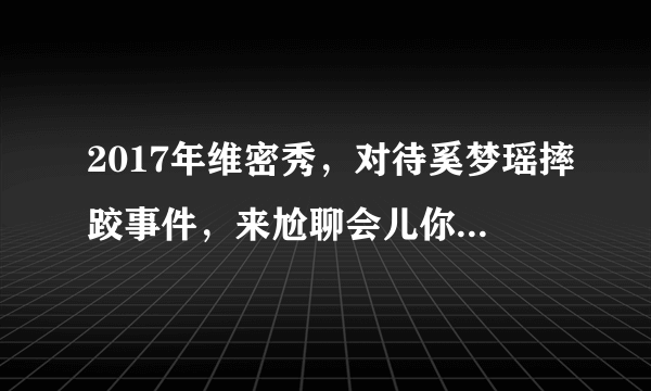 2017年维密秀，对待奚梦瑶摔跤事件，来尬聊会儿你第一时间关注到的是什么？