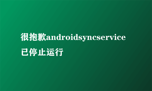 很抱歉androidsyncservice已停止运行