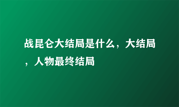 战昆仑大结局是什么，大结局，人物最终结局