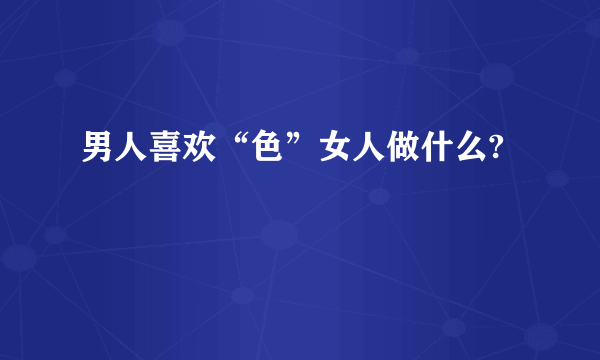 男人喜欢“色”女人做什么?