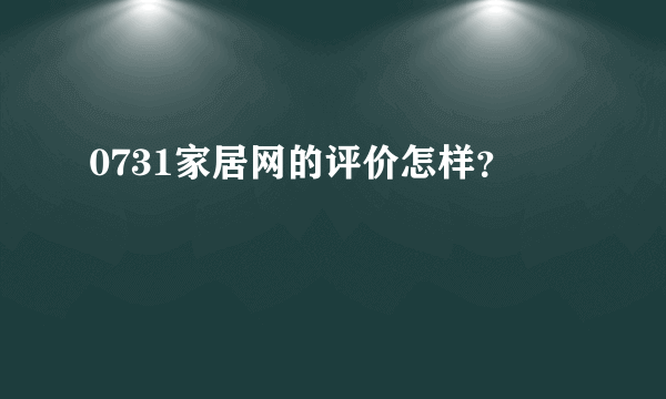 0731家居网的评价怎样？