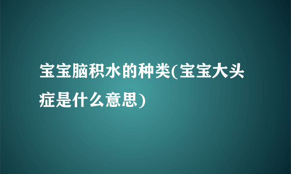 宝宝脑积水的种类(宝宝大头症是什么意思)