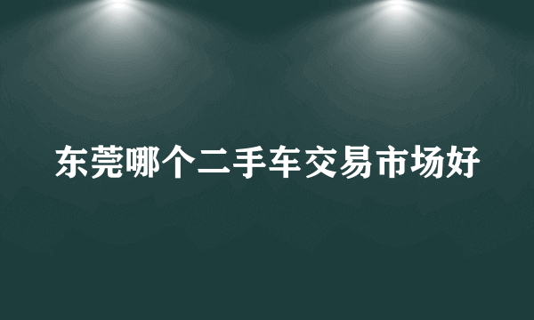 东莞哪个二手车交易市场好