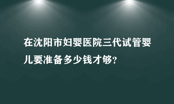 在沈阳市妇婴医院三代试管婴儿要准备多少钱才够？