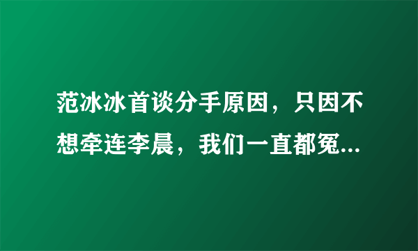 范冰冰首谈分手原因，只因不想牵连李晨，我们一直都冤枉李晨了吗？