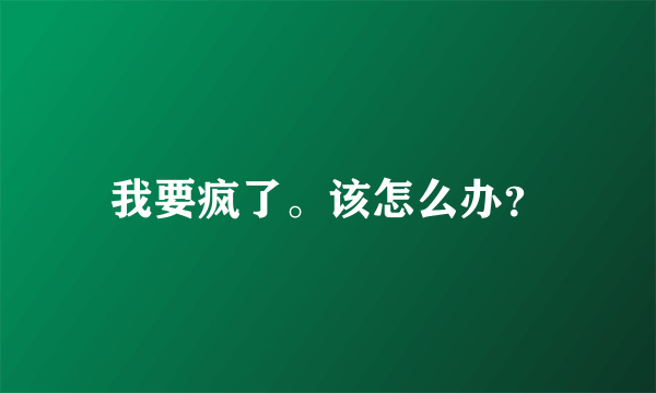 我要疯了。该怎么办？