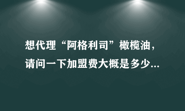 想代理“阿格利司”橄榄油，请问一下加盟费大概是多少呢？谢谢了，大神帮忙啊