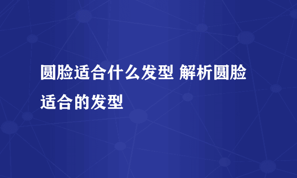 圆脸适合什么发型 解析圆脸适合的发型