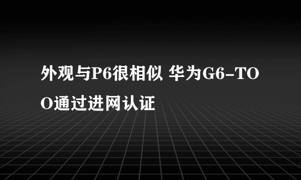 外观与P6很相似 华为G6-TOO通过进网认证