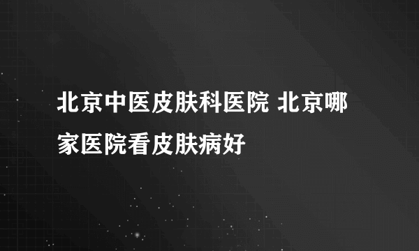 北京中医皮肤科医院 北京哪家医院看皮肤病好