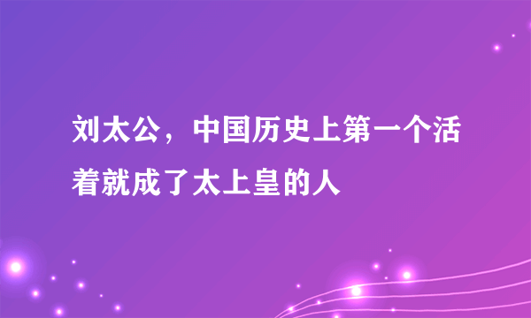 刘太公，中国历史上第一个活着就成了太上皇的人