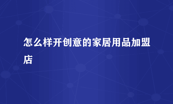 怎么样开创意的家居用品加盟店