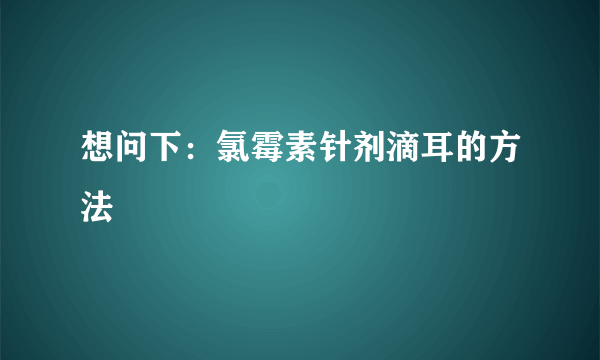 想问下：氯霉素针剂滴耳的方法