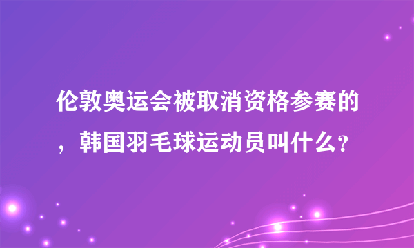 伦敦奥运会被取消资格参赛的，韩国羽毛球运动员叫什么？