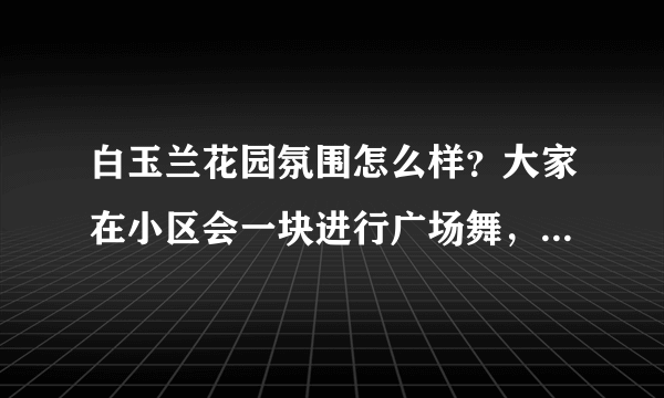 白玉兰花园氛围怎么样？大家在小区会一块进行广场舞，或者其他社区活动吗？