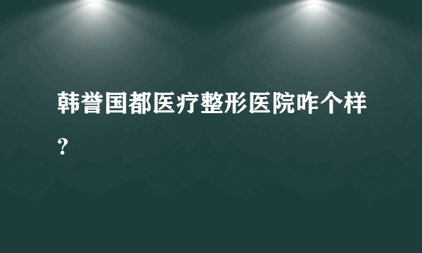 韩誉国都医疗整形医院咋个样？