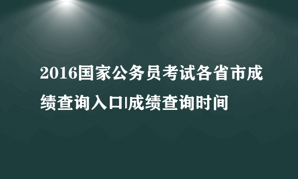 2016国家公务员考试各省市成绩查询入口|成绩查询时间