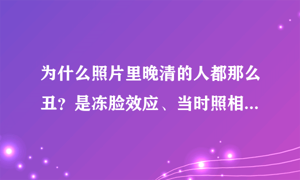 为什么照片里晚清的人都那么丑？是冻脸效应、当时照相技术不好、当时的人确实长得丑、当时的审美观与现在不同，还是什么原因？