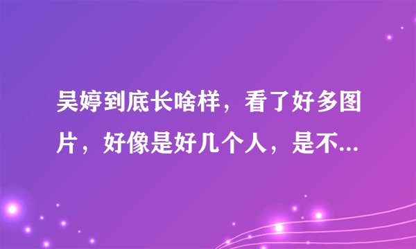 吴婷到底长啥样，看了好多图片，好像是好几个人，是不是整容了？