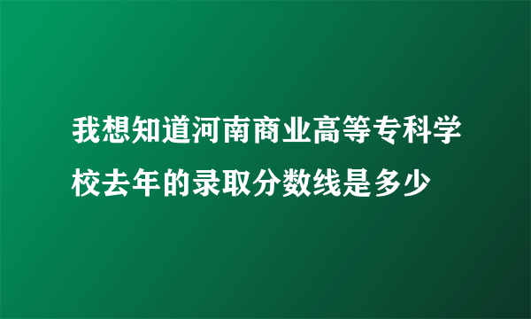 我想知道河南商业高等专科学校去年的录取分数线是多少