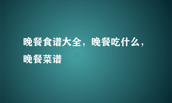 晚餐食谱大全，晚餐吃什么，晚餐菜谱