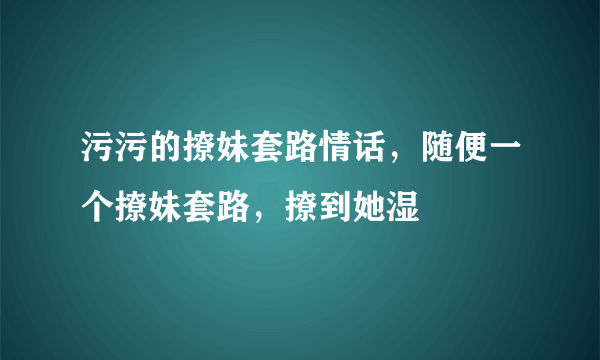 污污的撩妹套路情话，随便一个撩妹套路，撩到她湿